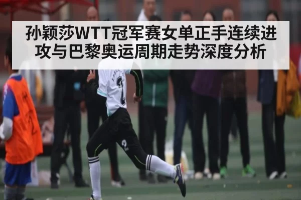 孙颖莎WTT冠军赛女单正手连续进攻与巴黎奥运周期走势深度分析