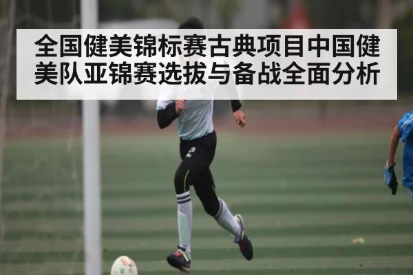 全国健美锦标赛古典项目中国健美队亚锦赛选拔与备战全面分析