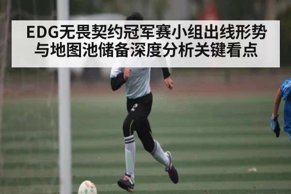 EDG无畏契约冠军赛小组出线形势与地图池储备深度分析关键看点