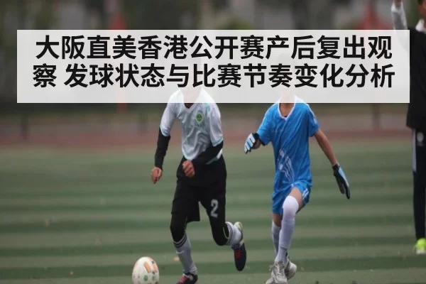 大阪直美香港公开赛产后复出观察 发球状态与比赛节奏变化分析
